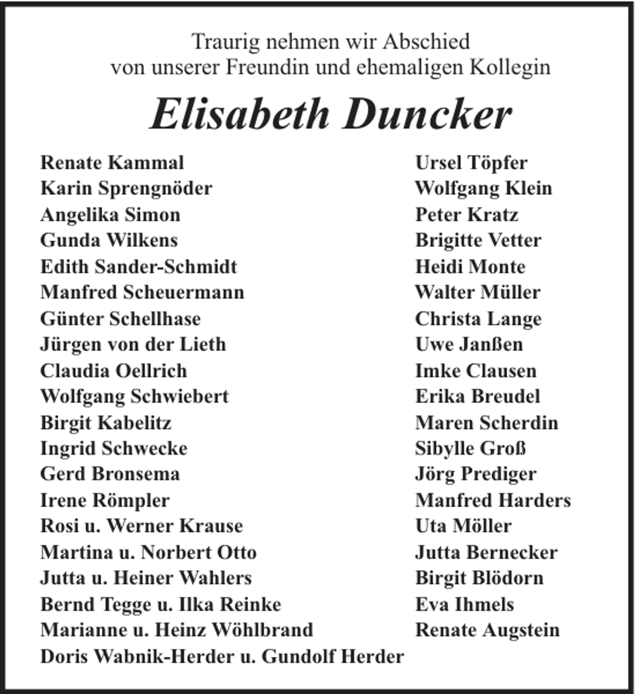 <p>Traurig nehmen wir Abschied<br />von unserer Freundin und ehemaligen Kollegin</p><p>Elisabeth Duncker<br />Renate Kammal<br />Karin Sprengnöder<br />Angelika Simon<br />Gunda Wilkens<br />Edith Sander-Schmidt<br />Manfred Scheuermann<br />Günter Schellhase<br />Jürgen von der Lieth<br />Claudia Oellrich<br />Wolfgang Schwiebert<br />Birgit Kabelitz<br />Ingrid Schwecke<br />Gerd Bronsema<br />Irene Römpler<br />Rosi u. Werner Krause<br />Martina u. Norbert Otto<br />Jutta u. Heiner Wahlers<br />Bernd Tegge u. Ilka Reinke<br />Marianne u. Heinz Wöhlbrand<br />Doris Wabnik-Herder u. Gundolf Herder</p><p>Ursel Töpfer<br />Wolfgang Klein<br />Peter Kratz<br />Brigitte Vetter<br />Heidi Monte<br />Walter Müller<br />Christa Lange<br />Uwe Janßen<br />Imke Clausen<br />Erika Breudel<br />Maren Scherdin<br />Sibylle Groß<br />Jörg Prediger<br />Manfred Harders<br />Uta Möller<br />Jutta Bernecker<br />Birgit Blödorn<br />Eva Ihmels<br />Renate Augstein</p>