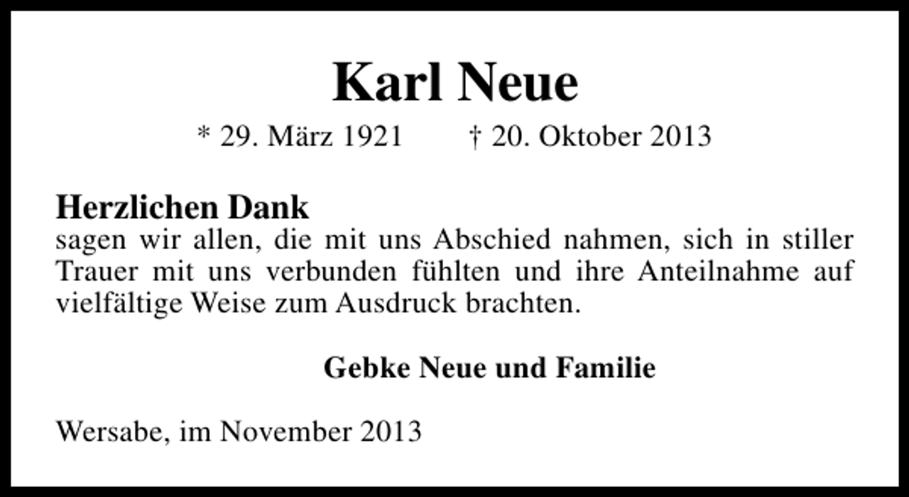 <p>Karl Neue</p><p>* 29. März 1921</p><p>† 20. Oktober 2013</p><p>Herzlichen Dank</p><p>sagen wir allen, die mit uns Abschied nahmen, sich in stiller<br />Trauer mit uns verbunden fühlten und ihre Anteilnahme auf<br />vielfältige Weise zum Ausdruck brachten.<br />Gebke Neue und Familie<br />Wersabe, im November 2013</p>