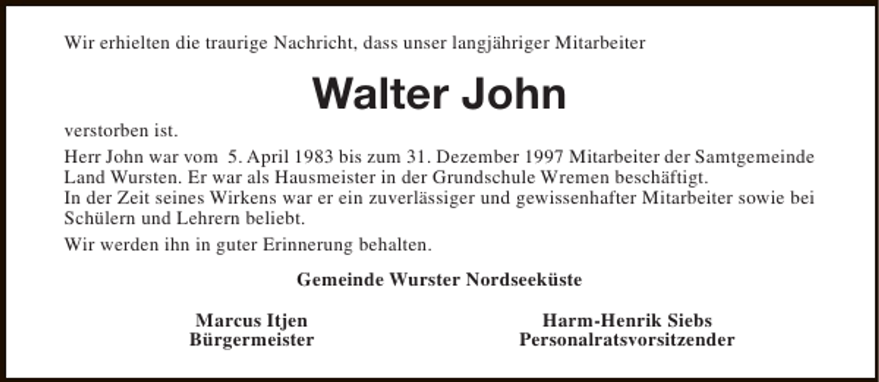 <p>Wir erhielten die traurige Nachricht, dass unser langjähriger Mitarbeiter</p><p>Walter John</p><p>verstorben ist.<br />Herr John war vom 5. April 1983 bis zum 31. Dezember 1997 Mitarbeiter der Samtgemeinde<br />Land Wursten. Er war als Hausmeister in der Grundschule Wremen beschäftigt.<br />In der Zeit seines Wirkens war er ein zuverlässiger und gewissenhafter Mitarbeiter sowie bei<br />Schülern und Lehrern beliebt.<br />Wir werden ihn in guter Erinnerung behalten.<br />Gemeinde Wurster Nordseeküste<br />Marcus Itjen<br />Bürgermeister</p><p>Harm-Henrik Siebs<br />Personalratsvorsitzender</p>