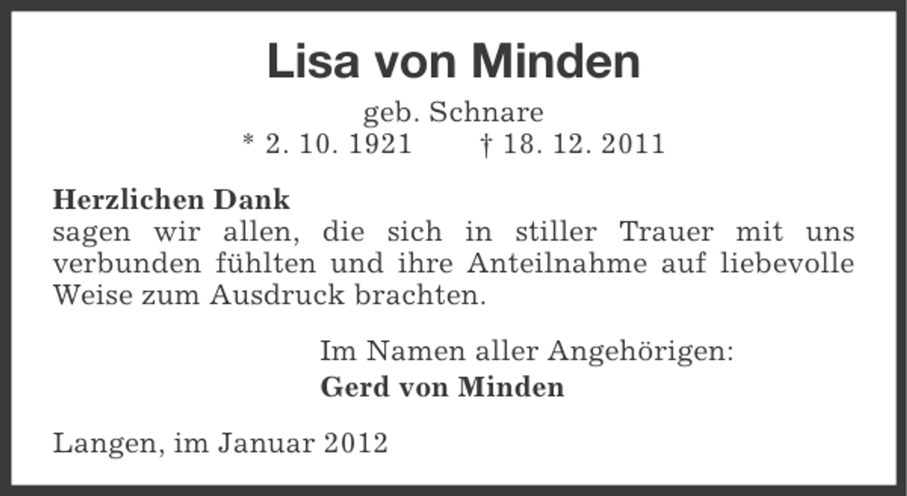 <p>Lisa von Minden<br />geb. Schnare<br />* 2. 10. 1921<br />† 18. 12. 2011<br />Herzlichen Dank<br />sagen wir allen, die sich in stiller Trauer mit uns<br />verbunden fühlten und ihre Anteilnahme auf liebevolle<br />Weise zum Ausdruck brachten.<br />Im Namen aller Angehörigen:<br />Gerd von Minden<br />Langen, im Januar 2012</p>