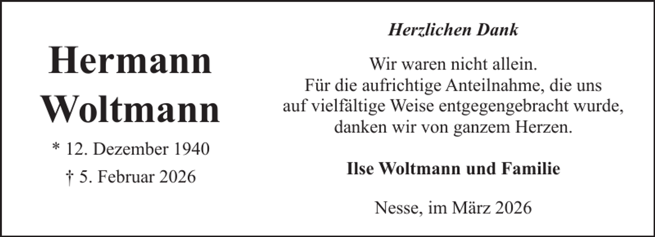 <p>Hermann<br />Woltmann<br />* 12. Dezember 1940<br />† 5. Februar 2026</p><p>Herzlichen Dank<br />Wir waren nicht allein.<br />Für die aufrichtige Anteilnahme, die uns<br />auf vielfältige Weise entgegengebracht wurde,<br />danken wir von ganzem Herzen.<br />Ilse Woltmann und Familie<br />Nesse, im März 2026</p>