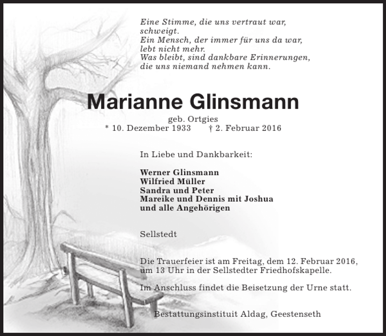 <p>Eine Stimme, die uns vertraut war,<br />schweigt.<br />Ein Mensch, der immer für uns da war,<br />lebt nicht mehr.<br />Was bleibt, sind dankbare Erinnerungen,<br />die uns niemand nehmen kann.</p><p>Marianne Glinsmann<br />geb. Ortgies<br />* 10. Dezember 1933<br />† 2. Februar 2016<br />In Liebe und Dankbarkeit:<br />Werner Glinsmann<br />Wilfried Müller<br />Sandra und Peter<br />Mareike und Dennis mit Joshua<br />und alle Angehörigen<br />Sellstedt<br />Die Trauerfeier ist am Freitag, dem 12. Februar 2016,<br />um 13 Uhr in der Sellstedter Friedhofskapelle.<br />Im Anschluss findet die Beisetzung der Urne statt.<br />Bestattungsinstituit Aldag, Geestenseth</p>