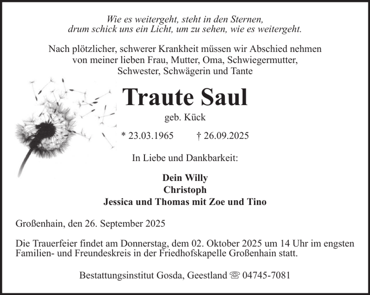 <p>Wie es weitergeht, steht in den Sternen,<br />drum schick uns ein Licht, um zu sehen, wie es weitergeht.<br />Nach plötzlicher, schwerer Krankheit müssen wir Abschied nehmen<br />von meiner lieben Frau, Mutter, Oma, Schwiegermutter,<br />Schwester, Schwägerin und Tante</p>
<p>Traute Saul<br />geb. Kück<br />* 23.03.1965</p>
<p>† 26.09.2025</p>
<p>In Liebe und Dankbarkeit:<br />Dein Willy<br />Christoph<br />Jessica und Thomas mit Zoe und Tino<br />Großenhain, den 26. September 2025<br />Die Trauerfeier findet am Donnerstag, dem 02. Oktober 2025 um 14 Uhr im engsten<br />Familien- und Freundeskreis in der Friedhofskapelle Großenhain statt.<br />Bestattungsinstitut Gosda, Geestland</p>
<p>04745-7081</p>