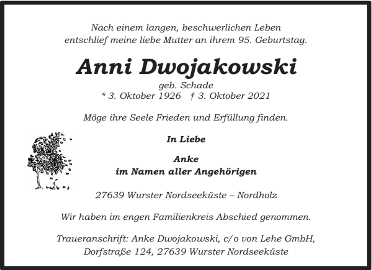 <p>Nach einem langen, beschwerlichen Leben<br />entschlief meine liebe Mutter an ihrem 95. Geburtstag.</p><p>Anni Dwojakowski<br />geb. Schade<br />* 3. Oktober 1926 † 3. Oktober 2021</p><p>Möge ihre Seele Frieden und Erfüllung finden.<br />In Liebe<br />Anke<br />im Namen aller Angehörigen<br />27639 Wurster Nordseeküste – Nordholz<br />Wir haben im engen Familienkreis Abschied genommen.<br />Traueranschrift: Anke Dwojakowski, c/o von Lehe GmbH,<br />Dorfstraße 124, 27639 Wurster Nordseeküste</p>