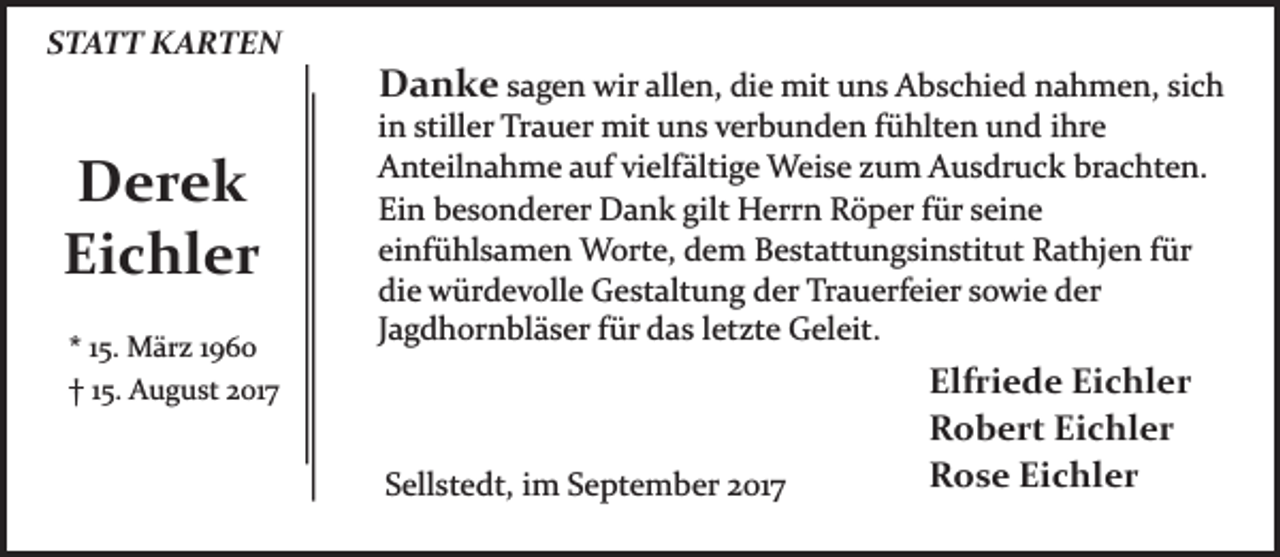 <p>STATT KARTEN</p><p>Derek<br />Eichler<br />* 15. März 1960<br />† 15. August 2017</p><p>Danke sagen wir allen, die mit uns Abschied nahmen, sich<br />in stiller Trauer mit uns verbunden fühlten und ihre<br />Anteilnahme auf vielfältige Weise zum Ausdruck brachten.<br />Ein besonderer Dank gilt Herrn Röper für seine<br />einfühlsamen Worte, dem Bestattungsinstitut Rathjen für<br />die würdevolle Gestaltung der Trauerfeier sowie der<br />Jagdhornbläser für das letzte Geleit.</p><p>Sellstedt, im September 2017</p><p>Elfriede Eichler<br />Robert Eichler<br />Rose Eichler</p>