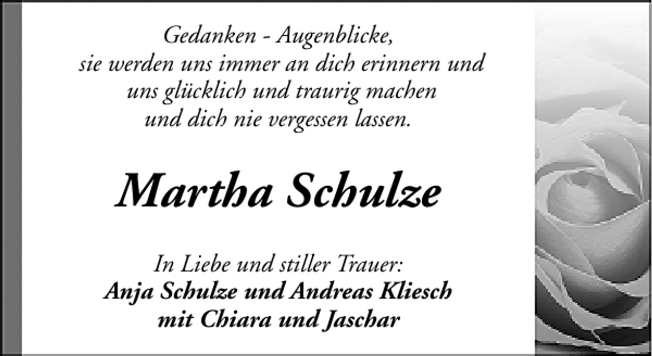 <p>Gedanken - Augenblicke,<br />sie werden uns immer an dich erinnern und<br />uns glücklich und traurig machen<br />und dich nie vergessen lassen.</p><p>Martha Schulze<br />In Liebe und stiller Trauer:<br />Anja Schulze und Andreas Kliesch<br />mit Chiara und Jaschar</p>