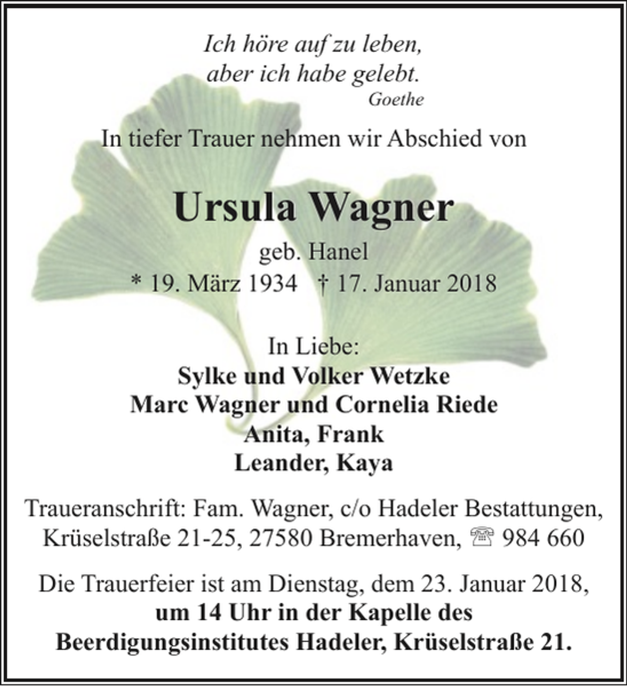<p>Ich höre auf zu leben,<br />aber ich habe gelebt.</p><p>Goethe</p><p>In tiefer Trauer nehmen wir Abschied von</p><p>Ursula Wagner</p><p>geb. Hanel<br />* 19. März 1934 † 17. Januar 2018<br />In Liebe:<br />Sylke und Volker Wetzke<br />Marc Wagner und Cornelia Riede<br />Anita, Frank<br />Leander, Kaya<br />Traueranschrift: Fam. Wagner, c/o Hadeler Bestattungen,<br />Krüselstraße 21-25, 27580 Bremerhaven, ' 984 660<br />Die Trauerfeier ist am Dienstag, dem 23. Januar 2018,<br />um 14 Uhr in der Kapelle des<br />Beerdigungsinstitutes Hadeler, Krüselstraße 21.</p>