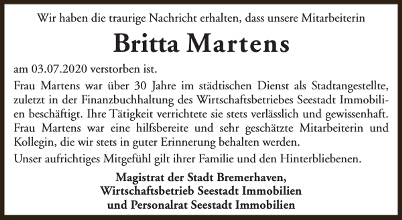<p>Wir haben die traurige Nachricht erhalten, dass unsere Mitarbeiterin</p><p>Britta Martens</p><p>am 03.07.2020 verstorben ist.<br />Frau Martens war über 30 Jahre im städtischen Dienst als Stadtangestellte,<br />zuletzt in der Finanzbuchhaltung des Wirtschaftsbetriebes Seestadt Immobilien beschäftigt. Ihre Tätigkeit verrichtete sie stets verlässlich und gewissenhaft.<br />Frau Martens war eine hilfsbereite und sehr geschätzte Mitarbeiterin und<br />Kollegin, die wir stets in guter Erinnerung behalten werden.<br />Unser aufrichtiges Mitgefühl gilt ihrer Familie und den Hinterbliebenen.<br />Magistrat der Stadt Bremerhaven,<br />Wirtschaftsbetrieb Seestadt Immobilien<br />und Personalrat Seestadt Immobilien</p>