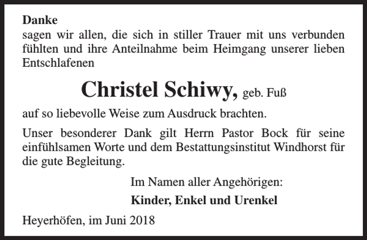 <p>Danke<br />sagen wir allen, die sich in stiller Trauer mit uns verbunden<br />fühlten und ihre Anteilnahme beim Heimgang unserer lieben<br />Entschlafenen</p><p>Christel Schiwy, geb. Fuß<br />auf so liebevolle Weise zum Ausdruck brachten.<br />Unser besonderer Dank gilt Herrn Pastor Bock für seine<br />einfühlsamen Worte und dem Bestattungsinstitut Windhorst für<br />die gute Begleitung.<br />Im Namen aller Angehörigen:<br />Kinder, Enkel und Urenkel<br />Heyerhöfen, im Juni 2018</p>