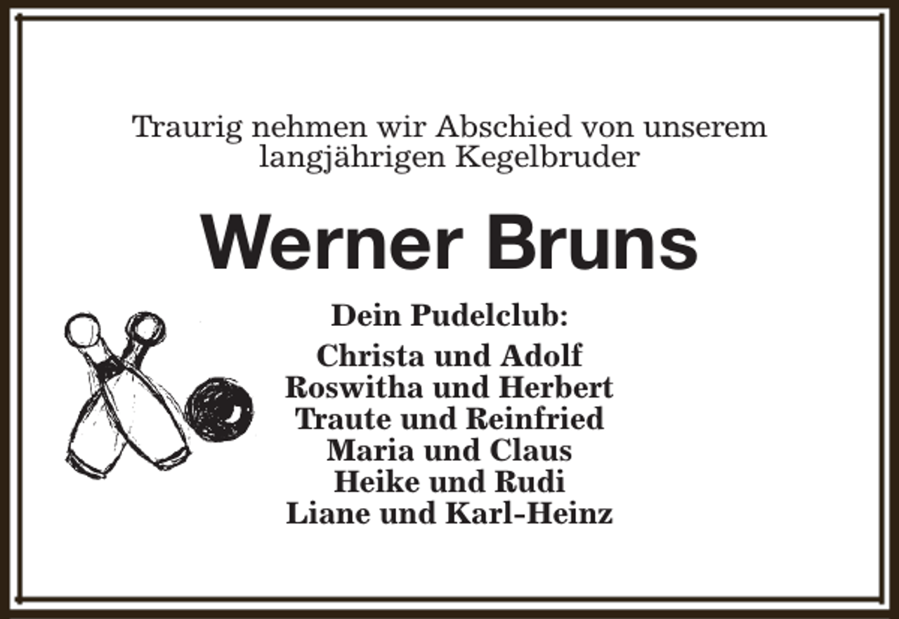 <p>Traurig nehmen wir Abschied von unserem<br />langjährigen Kegelbruder</p><p>Werner Bruns<br />Dein Pudelclub:<br />Christa und Adolf<br />Roswitha und Herbert<br />Traute und Reinfried<br />Maria und Claus<br />Heike und Rudi<br />Liane und Karl-Heinz</p>
