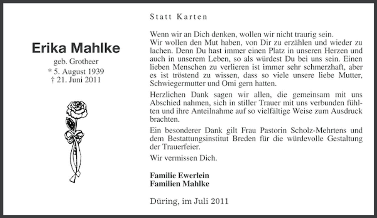 <p>Statt Karten</p><p>Erika Mahlke<br />geb. Grotheer<br />* 5. August 1939<br />† 21. Juni 2011</p><p>Wenn wir an Dich denken, wollen wir nicht traurig sein.<br />Wir wollen den Mut haben, von Dir zu erzählen und wieder zu<br />lachen. Denn Du hast immer einen Platz in unseren Herzen und<br />auch in unserem Leben, so als würdest Du bei uns sein. Einen<br />lieben Menschen zu verlieren ist immer sehr schmerzhaft, aber<br />es ist tröstend zu wissen, dass so viele unsere liebe Mutter,<br />Schwiegermutter und Omi gern hatten.<br />Herzlichen Dank sagen wir allen, die gemeinsam mit uns<br />Abschied nahmen, sich in stiller Trauer mit uns verbunden fühlten und ihre Anteilnahme auf so vielfältige Weise zum Ausdruck<br />brachten.<br />Ein besonderer Dank gilt Frau Pastorin Scholz-Mehrtens und<br />dem Bestattungsinstitut Breden für die würdevolle Gestaltung<br />der Trauerfeier.<br />Wir vermissen Dich.<br />Familie Ewerlein<br />Familien Mahlke<br />Düring, im Juli 2011</p>