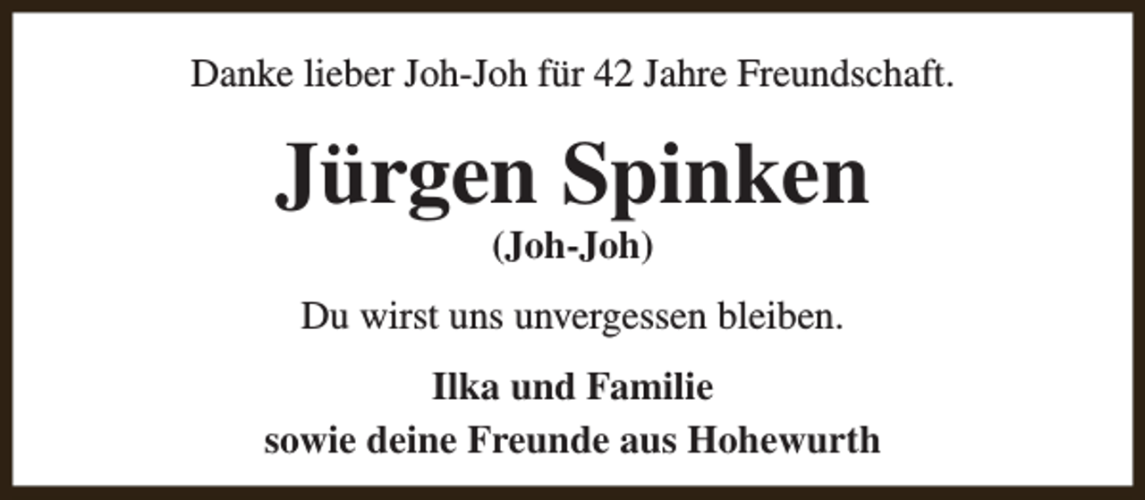 <p>Danke lieber Joh-Joh für 42 Jahre Freundschaft.</p><p>Jürgen Spinken<br />(Joh-Joh)</p><p>Du wirst uns unvergessen bleiben.<br />Ilka und Familie<br />sowie deine Freunde aus Hohewurth</p>