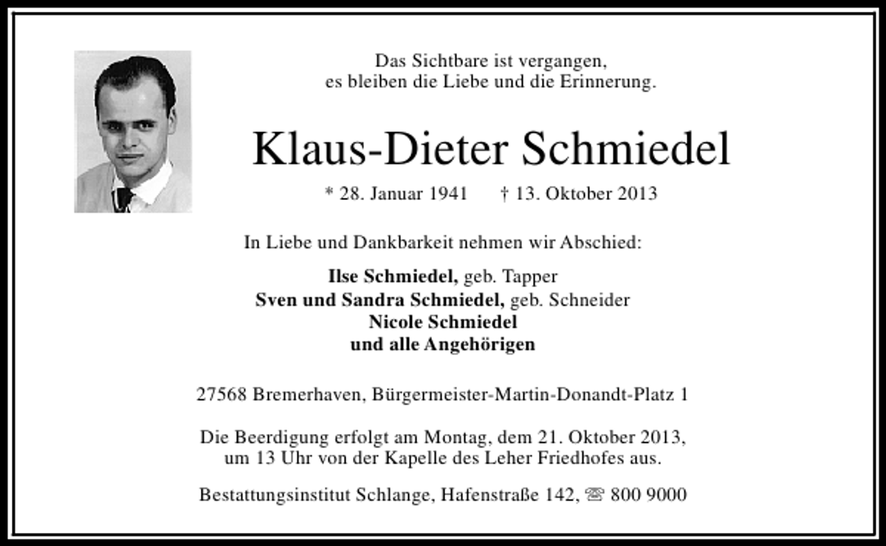 <p>Das Sichtbare ist vergangen,<br />es bleiben die Liebe und die Erinnerung.</p><p>Klaus-Dieter Schmiedel<br />* 28. Januar 1941</p><p>† 13. Oktober 2013</p><p>In Liebe und Dankbarkeit nehmen wir Abschied:<br />Ilse Schmiedel, geb. Tapper<br />Sven und Sandra Schmiedel, geb. Schneider<br />Nicole Schmiedel<br />und alle Angehörigen<br />27568 Bremerhaven, Bürgermeister-Martin-Donandt-Platz 1<br />Die Beerdigung erfolgt am Montag, dem 21. Oktober 2013,<br />um 13 Uhr von der Kapelle des Leher Friedhofes aus.<br />Bestattungsinstitut Schlange, Hafenstraße 142, s 800 9000</p>