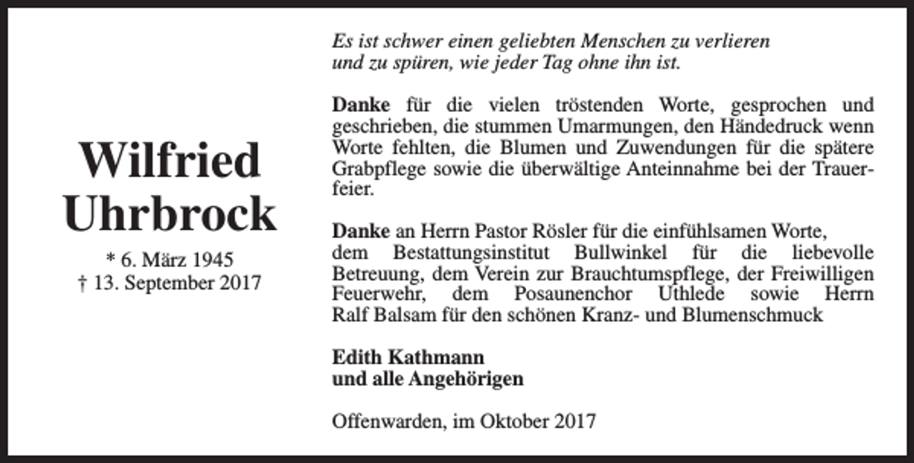 <p>Es ist schwer einen geliebten Menschen zu verlieren<br />und zu spüren, wie jeder Tag ohne ihn ist.</p><p>Wilfried<br />Uhrbrock<br />* 6. März 1945<br />† 13. September 2017</p><p>Danke für die vielen tröstenden Worte, gesprochen und<br />geschrieben, die stummen Umarmungen, den Händedruck wenn<br />Worte fehlten, die Blumen und Zuwendungen für die spätere<br />Grabpflege sowie die überwältige Anteinnahme bei der Trauerfeier.<br />Danke an Herrn Pastor Rösler für die einfühlsamen Worte,<br />dem Bestattungsinstitut Bullwinkel für die liebevolle<br />Betreuung, dem Verein zur Brauchtumspflege, der Freiwilligen<br />Feuerwehr, dem Posaunenchor Uthlede sowie Herrn<br />Ralf Balsam für den schönen Kranz- und Blumenschmuck<br />Edith Kathmann<br />und alle Angehörigen<br />Offenwarden, im Oktober 2017</p>