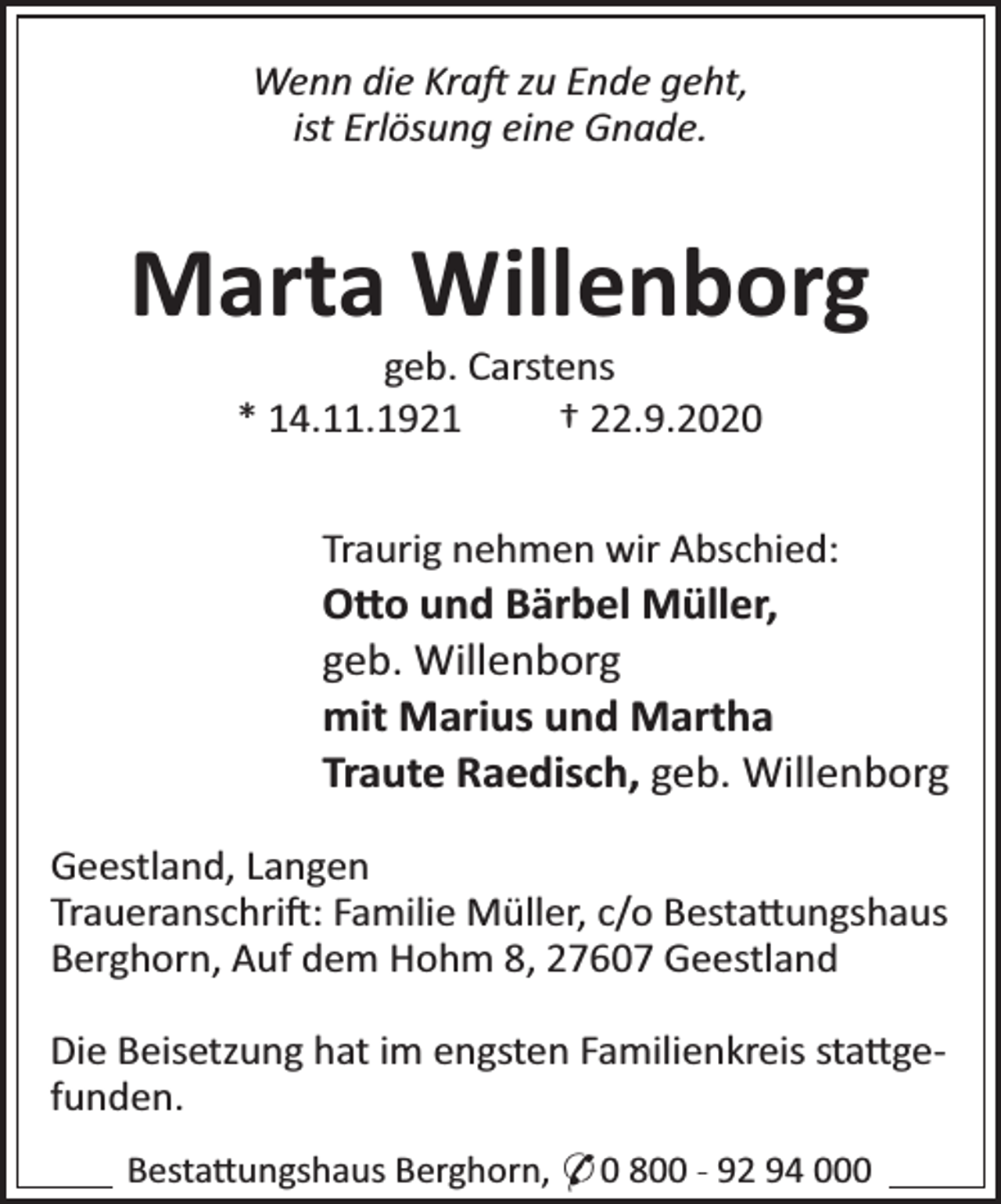<p>Wenn die Kra zu Ende geht,<br />ist Erlösung eine Gnade.</p><p>Marta Willenborg<br />geb. Carstens<br />* 14.11.1921<br />† 22.9.2020</p><p>Traurig nehmen wir Abschied:</p><p>O o und Bärbel Müller,<br />geb. Willenborg<br />mit Marius und Martha<br />Traute Raedisch, geb. Willenborg<br />Geestland, Langen<br />Traueranschri : Familie Müller, c/o Besta ungshaus<br />Berghorn, Auf dem Hohm 8, 27607 Geestland<br />Die Beisetzung hat im engsten Familienkreis sta gefunden.<br />Besta ungshaus Berghorn, * 0 800 - 92 94 000</p>