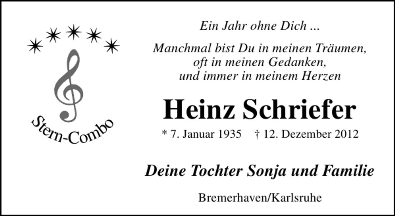 <p>S</p><p>ter<br />n</p><p>-Comb</p><p>o</p><p>✴</p><p>✴✴✴✴</p><p>Ein Jahr ohne Dich ...<br />Manchmal bist Du in meinen Träumen,<br />oft in meinen Gedanken,<br />und immer in meinem Herzen</p><p>Heinz Schriefer</p><p>* 7. Januar 1935</p><p>† 12. Dezember 2012</p><p>Deine Tochter Sonja und Familie<br />Bremerhaven/Karlsruhe</p>