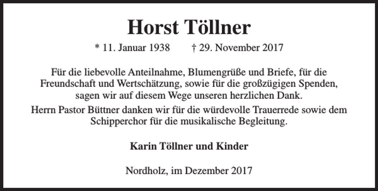<p>Horst Töllner</p><p>* 11. Januar 1938</p><p>† 29. November 2017</p><p>Für die liebevolle Anteilnahme, Blumengrüße und Briefe, für die<br />Freundschaft und Wertschätzung, sowie für die großzügigen Spenden,<br />sagen wir auf diesem Wege unseren herzlichen Dank.<br />Herrn Pastor Büttner danken wir für die würdevolle Trauerrede sowie dem<br />Schipperchor für die musikalische Begleitung.<br />Karin Töllner und Kinder<br />Nordholz, im Dezember 2017</p>
