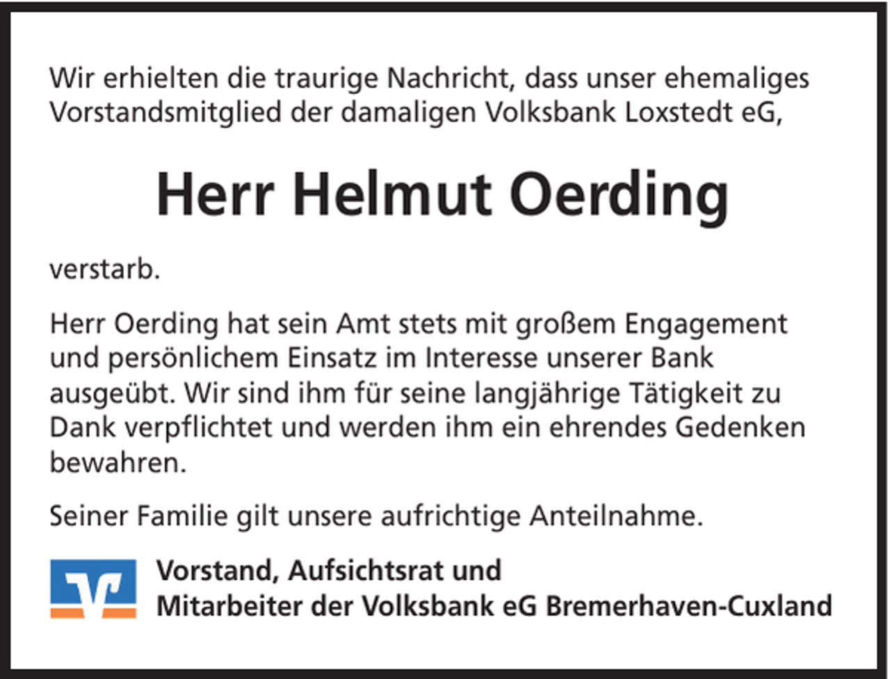 <p>Wir erhielten die traurige Nachricht, dass unser ehemaliges<br />Vorstandsmitglied der damaligen Volksbank Loxstedt eG,</p><p>Herr Helmut Oerding<br />verstarb.<br />Herr Oerding hat sein Amt stets mit großem Engagement<br />und persönlichem Einsatz im Interesse unserer Bank<br />ausgeübt. Wir sind ihm für seine langjährige Tätigkeit zu<br />Dank verpflichtet und werden ihm ein ehrendes Gedenken<br />bewahren.<br />Seiner Familie gilt unsere aufrichtige Anteilnahme.<br />Vorstand, Aufsichtsrat und<br />Mitarbeiter der Volksbank eG Bremerhaven-Cuxland</p>