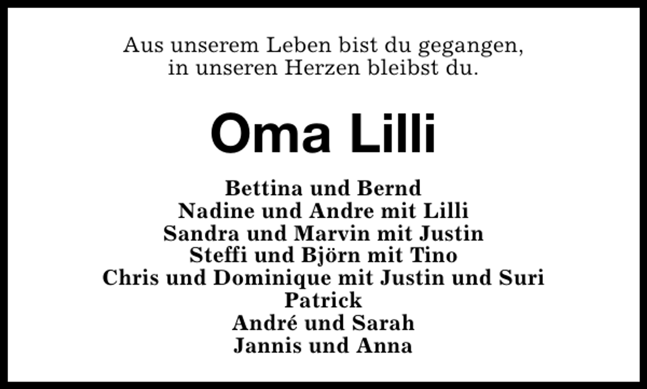 <p>Aus unserem Leben bist du gegangen,<br />in unseren Herzen bleibst du.</p><p>Oma Lilli<br />Bettina und Bernd<br />Nadine und Andre mit Lilli<br />Sandra und Marvin mit Justin<br />Steffi und Björn mit Tino<br />Chris und Dominique mit Justin und Suri<br />Patrick<br />André und Sarah<br />Jannis und Anna</p>