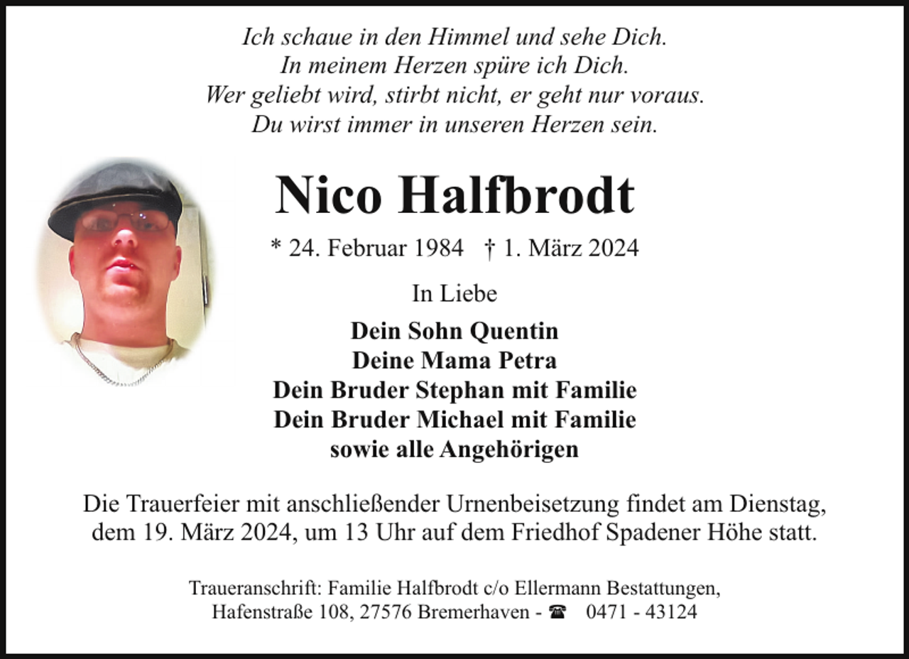 <p>Ich schaue in den Himmel und sehe Dich.<br />In meinem Herzen spüre ich Dich.<br />Wer geliebt wird, stirbt nicht, er geht nur voraus.<br />Du wirst immer in unseren Herzen sein.</p><p>Nico Halfbrodt</p><p>* 24. Februar 1984 † 1. März 2024<br />In Liebe<br />Dein Sohn Quentin<br />Deine Mama Petra<br />Dein Bruder Stephan mit Familie<br />Dein Bruder Michael mit Familie<br />sowie alle Angehörigen<br />Die Trauerfeier mit anschließender Urnenbeisetzung findet am Dienstag,<br />dem 19. März 2024, um 13 Uhr auf dem Friedhof Spadener Höhe statt.<br />Traueranschrift: Familie Halfbrodt c/o Ellermann Bestattungen,<br />Hafenstraße 108, 27576 Bremerhaven - ( 0471 - 43124</p>