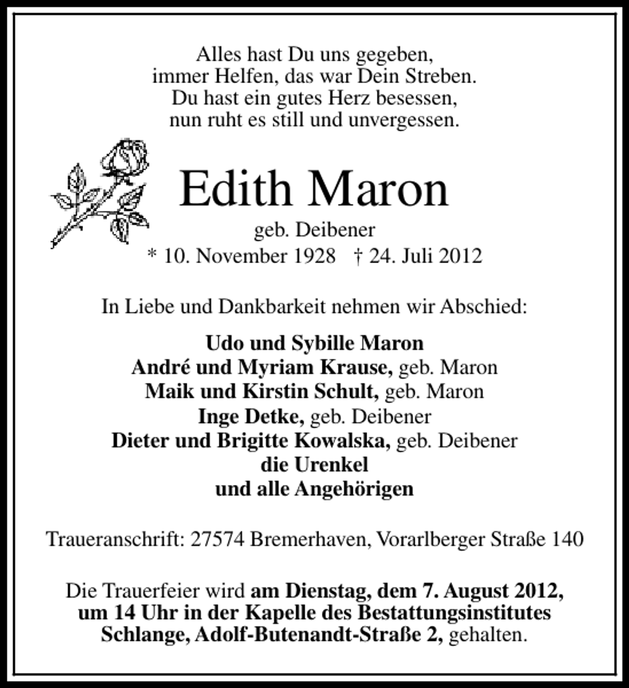 <p>Alles hast Du uns gegeben,<br />immer Helfen, das war Dein Streben.<br />Du hast ein gutes Herz besessen,<br />nun ruht es still und unvergessen.</p><p>Edith Maron</p><p>geb. Deibener<br />* 10. November 1928 † 24. Juli 2012<br />In Liebe und Dankbarkeit nehmen wir Abschied:<br />Udo und Sybille Maron<br />André und Myriam Krause, geb. Maron<br />Maik und Kirstin Schult, geb. Maron<br />Inge Detke, geb. Deibener<br />Dieter und Brigitte Kowalska, geb. Deibener<br />die Urenkel<br />und alle Angehörigen<br />Traueranschrift: 27574 Bremerhaven, Vorarlberger Straße 140<br />Die Trauerfeier wird am Dienstag, dem 7. August 2012,<br />um 14 Uhr in der Kapelle des Bestattungsinstitutes<br />Schlange, Adolf-Butenandt-Straße 2, gehalten.</p>