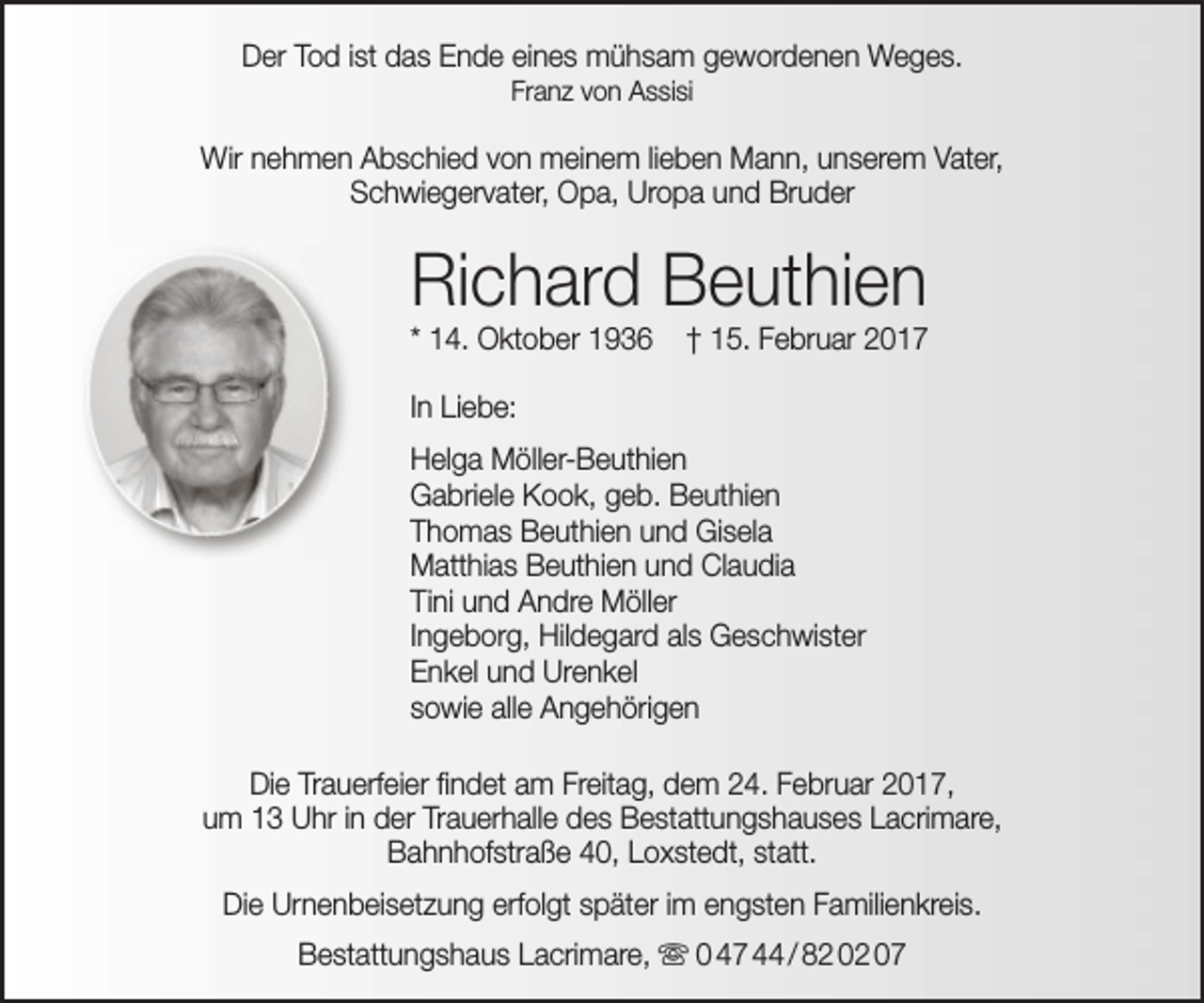 <p>Der Tod ist das Ende eines mühsam gewordenen Weges.<br />Franz von Assisi</p><p>Wir nehmen Abschied von meinem lieben Mann, unserem Vater,<br />Schwiegervater, Opa, Uropa und Bruder</p><p>Richard Beuthien<br />* 14. Oktober 1936</p><p>† 15. Februar 2017</p><p>In Liebe:<br />Helga Möller-Beuthien<br />Gabriele Kook, geb. Beuthien<br />Thomas Beuthien und Gisela<br />Matthias Beuthien und Claudia<br />Tini und Andre Möller<br />Ingeborg, Hildegard als Geschwister<br />Enkel und Urenkel<br />sowie alle Angehörigen<br />Die Trauerfeier findet am Freitag, dem 24. Februar 2017,<br />um 13 Uhr in der Trauerhalle des Bestattungshauses Lacrimare,<br />Bahnhofstraße 40, Loxstedt, statt.<br />Die Urnenbeisetzung erfolgt später im engsten Familienkreis.<br />Bestattungshaus Lacrimare,  0 47 44 / 82 02 07</p>