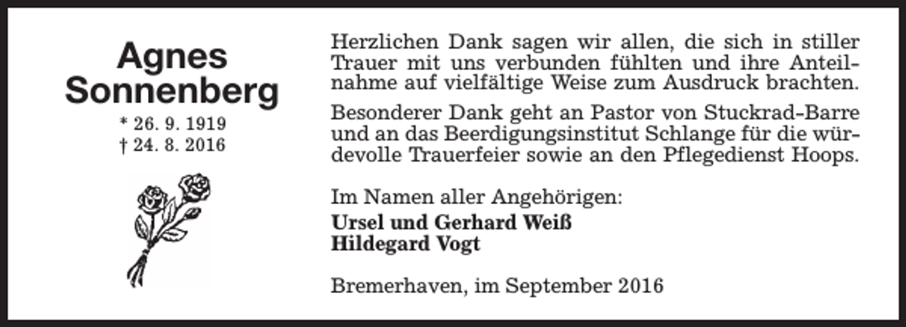 <p>Agnes<br />Sonnenberg<br />* 26. 9. 1919<br />† 24. 8. 2016</p><p>Herzlichen Dank sagen wir allen, die sich in stiller<br />Trauer mit uns verbunden fühlten und ihre Anteilnahme auf vielfältige Weise zum Ausdruck brachten.<br />Besonderer Dank geht an Pastor von Stuckrad-Barre<br />und an das Beerdigungsinstitut Schlange für die würdevolle Trauerfeier sowie an den Pflegedienst Hoops.<br />Im Namen aller Angehörigen:<br />Ursel und Gerhard Weiß<br />Hildegard Vogt<br />Bremerhaven, im September 2016</p>