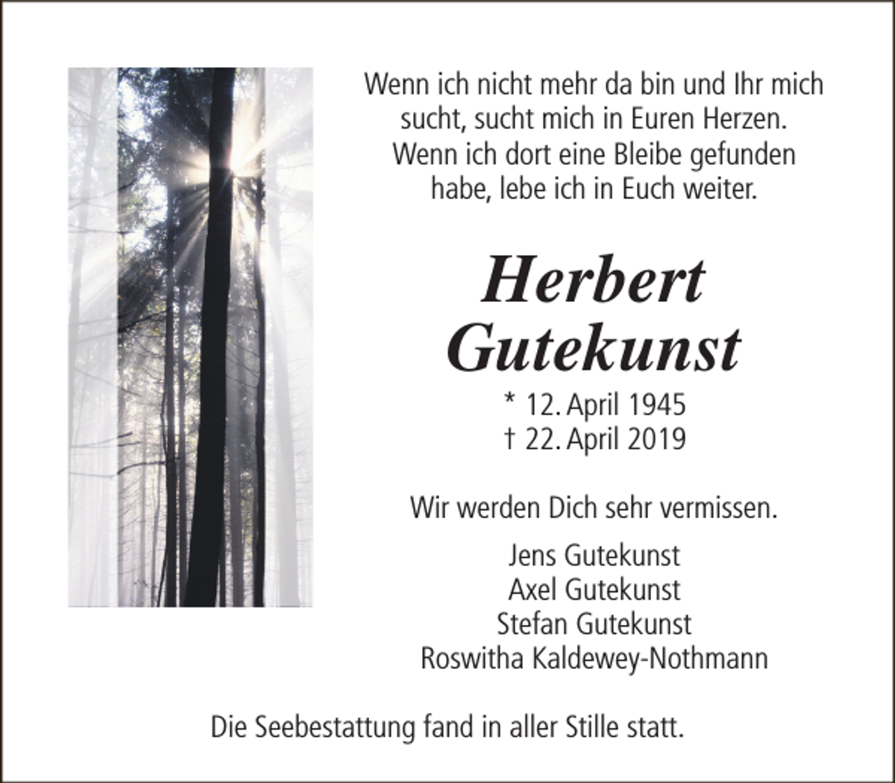 <p>Wenn ich nicht mehr da bin und Ihr mich<br />sucht, sucht mich in Euren Herzen.<br />Wenn ich dort eine Bleibe gefunden<br />habe, lebe ich in Euch weiter.</p><p>Herbert<br />Gutekunst<br />* 12. April 1945<br />† 22. April 2019</p><p>Wir werden Dich sehr vermissen.<br />Jens Gutekunst<br />Axel Gutekunst<br />Stefan Gutekunst<br />Roswitha Kaldewey-Nothmann<br />Die Seebestattung fand in aller Stille statt.</p>