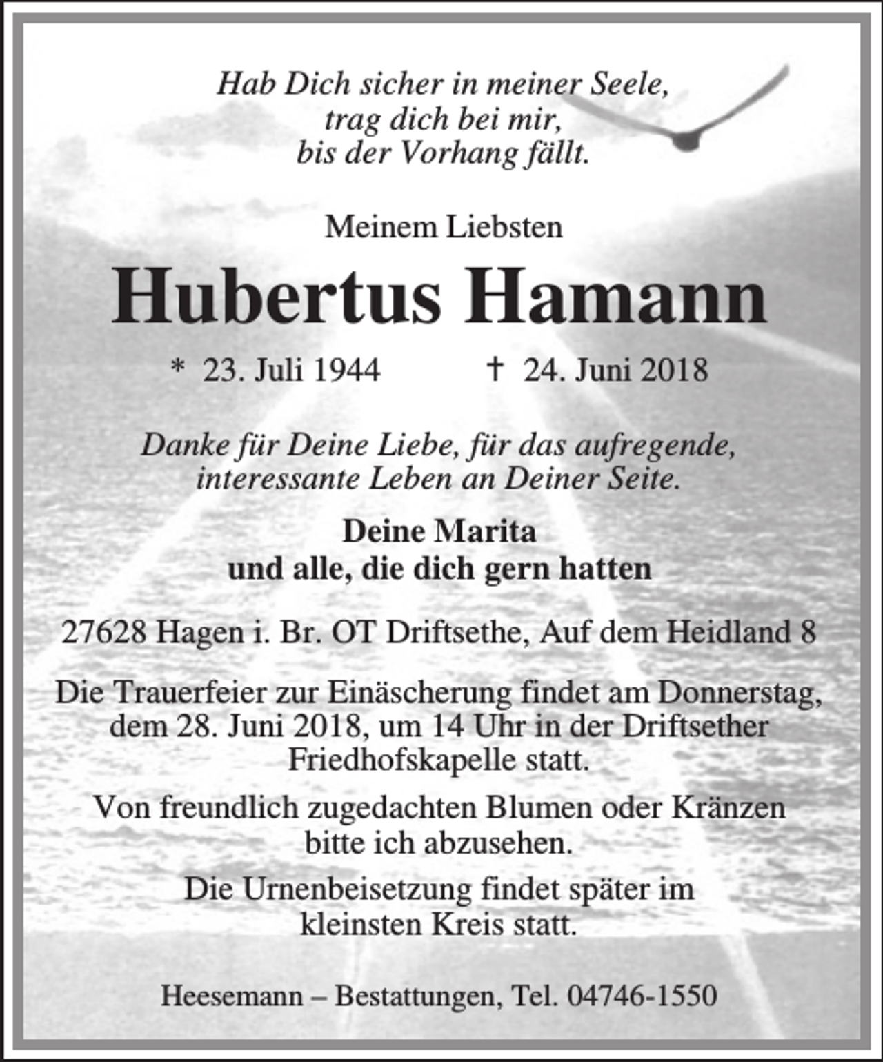 <p>Hab Dich sicher in meiner Seele,<br />trag dich bei mir,<br />bis der Vorhang fällt.<br />Meinem Liebsten</p><p>Hubertus Hamann<br />* 23. Juli 1944</p><p>B 24. Juni 2018</p><p>Danke für Deine Liebe, für das aufregende,<br />interessante Leben an Deiner Seite.<br />Deine Marita<br />und alle, die dich gern hatten<br />27628 Hagen i. Br. OT Driftsethe, Auf dem Heidland 8<br />Die Trauerfeier zur Einäscherung findet am Donnerstag,<br />dem 28. Juni 2018, um 14 Uhr in der Driftsether<br />Friedhofskapelle statt.<br />Von freundlich zugedachten Blumen oder Kränzen<br />bitte ich abzusehen.<br />Die Urnenbeisetzung findet später im<br />kleinsten Kreis statt.<br />Heesemann – Bestattungen, Tel. 04746-1550</p>