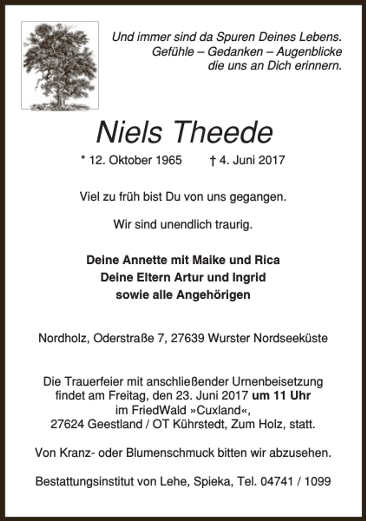 <p>Und immer sind da Spuren Deines Lebens.<br />Gefühle – Gedanken – Augenblicke<br />die uns an Dich erinnern.</p><p>Niels Theede</p><p>* 12. Oktober 1965</p><p>† 4. Juni 2017</p><p>Viel zu früh bist Du von uns gegangen.<br />Wir sind unendlich traurig.<br />Deine Annette mit Maike und Rica<br />Deine Eltern Artur und Ingrid<br />sowie alle Angehörigen<br />Nordholz, Oderstraße 7, 27639 Wurster Nordseeküste<br />Die Trauerfeier mit anschließender Urnenbeisetzung<br />findet am Freitag, den 23. Juni 2017 um 11 Uhr<br />im FriedWald »Cuxland«,<br />27624 Geestland / OT Kührstedt, Zum Holz, statt.<br />Von Kranz- oder Blumenschmuck bitten wir abzusehen.<br />Bestattungsinstitut von Lehe, Spieka, Tel. 04741 / 1099</p>
