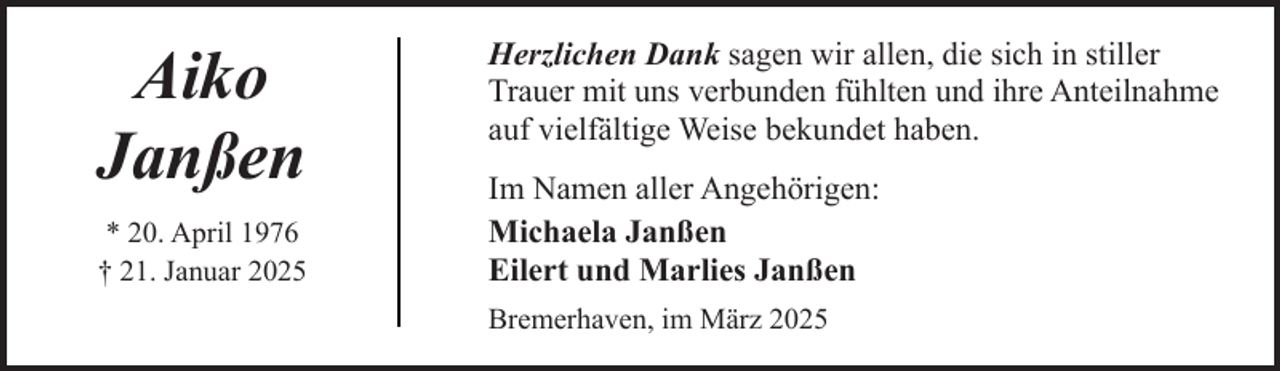 <p>Aiko<br />Janßen<br />* 20. April 1976<br />† 21. Januar 2025</p><p>Herzlichen Dank sagen wir allen, die sich in stiller<br />Trauer mit uns verbunden fühlten und ihre Anteilnahme<br />auf vielfältige Weise bekundet haben.<br />Im Namen aller Angehörigen:<br />Michaela Janßen<br />Eilert und Marlies Janßen<br />Bremerhaven, im März 2025</p>