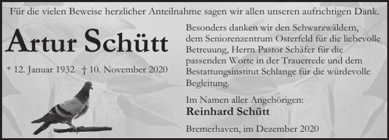 <p>Für die vielen Beweise herzlicher Anteilnahme sagen wir allen unseren aufrichtigen Dank.</p><p>Artur Schütt<br />* 12. Januar 1932 † 10. November 2020</p><p>Besonders danken wir den Schwarzwäldern,<br />dem Seniorenzentrum Osterfeld für die liebevolle<br />Betreuung, Herrn Pastor Schäfer für die<br />passenden Worte in der Trauerrede und dem<br />Bestattungsinstitut Schlange für die würdevolle<br />Begleitung.<br />Im Namen aller Angehörigen:</p><p>Reinhard Schütt</p><p>Bremerhaven, im Dezember 2020</p>