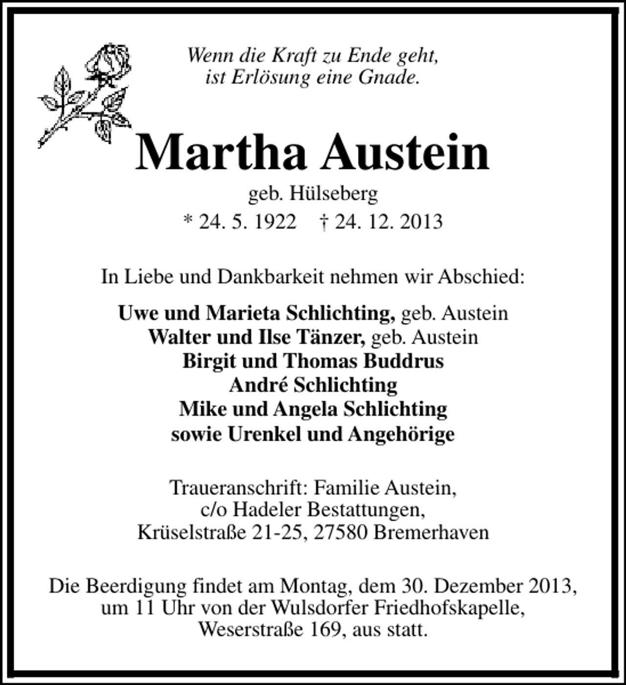 <p>Wenn die Kraft zu Ende geht,<br />ist Erlösung eine Gnade.</p><p>Martha Austein<br />geb. Hülseberg<br />* 24. 5. 1922 † 24. 12. 2013</p><p>In Liebe und Dankbarkeit nehmen wir Abschied:<br />Uwe und Marieta Schlichting, geb. Austein<br />Walter und Ilse Tänzer, geb. Austein<br />Birgit und Thomas Buddrus<br />André Schlichting<br />Mike und Angela Schlichting<br />sowie Urenkel und Angehörige<br />Traueranschrift: Familie Austein,<br />c/o Hadeler Bestattungen,<br />Krüselstraße 21-25, 27580 Bremerhaven<br />Die Beerdigung findet am Montag, dem 30. Dezember 2013,<br />um 11 Uhr von der Wulsdorfer Friedhofskapelle,<br />Weserstraße 169, aus statt.</p>