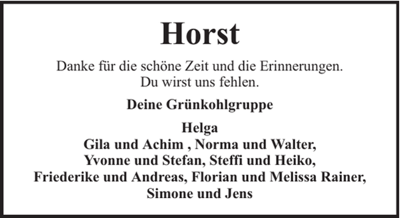 <p>Horst<br />Danke für die schöne Zeit und die Erinnerungen.<br />Du wirst uns fehlen.<br />Deine Grünkohlgruppe<br />Helga<br />Gila und Achim , Norma und Walter,<br />Yvonne und Stefan, Steffi und Heiko,<br />Friederike und Andreas, Florian und Melissa Rainer,<br />Simone und Jens</p>