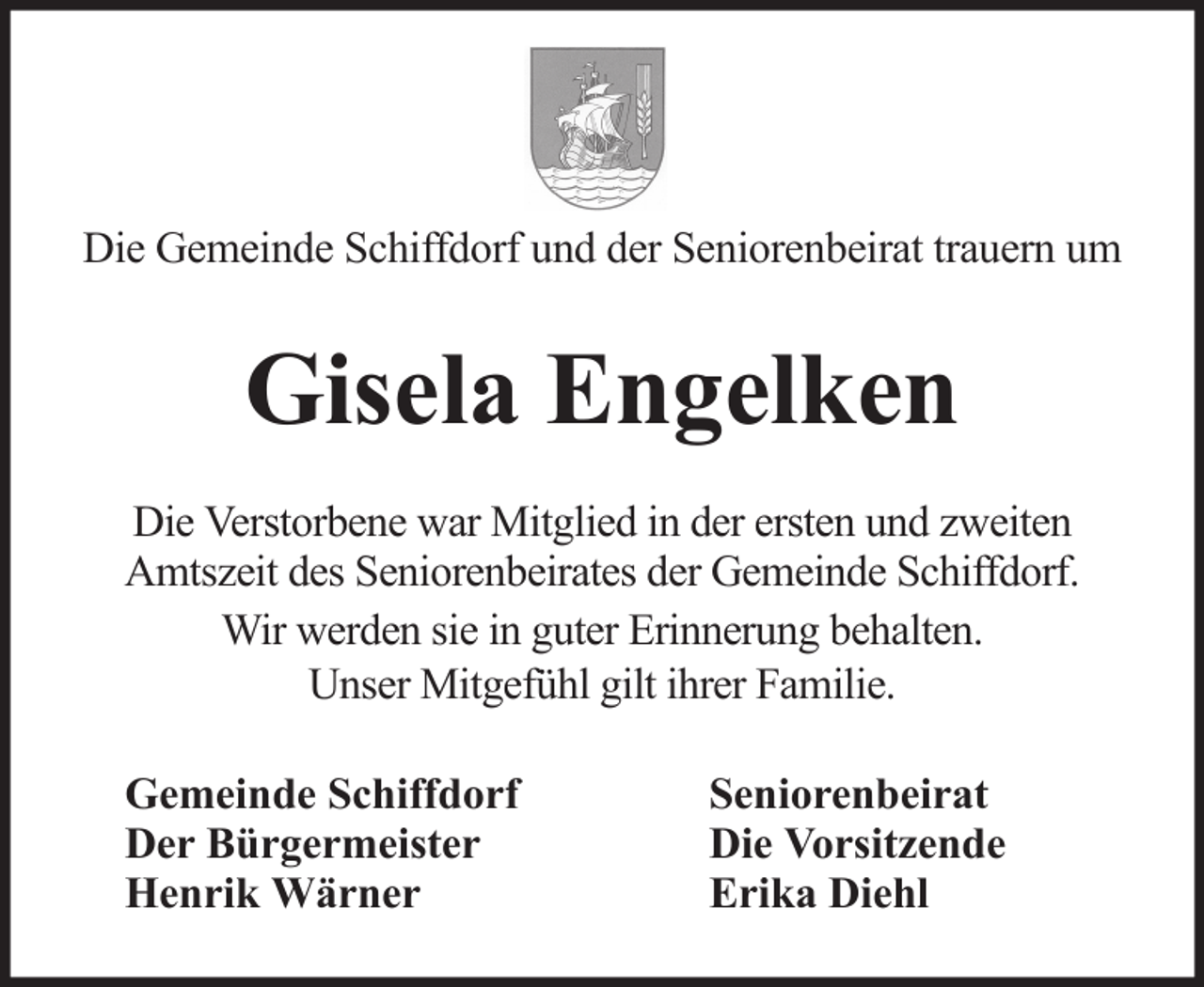 <p>Die Gemeinde Schiffdorf und der Seniorenbeirat trauern um</p><p>Gisela Engelken<br />Die Verstorbene war Mitglied in der ersten und zweiten<br />Amtszeit des Seniorenbeirates der Gemeinde Schiffdorf.<br />Wir werden sie in guter Erinnerung behalten.<br />Unser Mitgefühl gilt ihrer Familie.<br />Gemeinde Schiffdorf<br />Der Bürgermeister<br />Henrik Wärner</p><p>Seniorenbeirat<br />Die Vorsitzende<br />Erika Diehl</p>