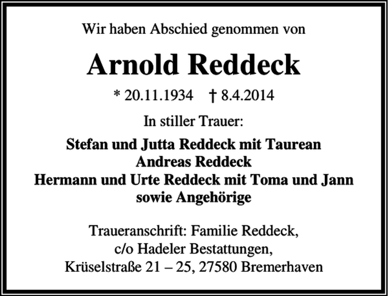 <p>Wir haben Abschied genommen von</p><p>Arnold Reddeck<br />* 20.11.1934 † 8.4.2014<br />In stiller Trauer:<br />Stefan und Jutta Reddeck mit Taurean<br />Andreas Reddeck<br />Hermann und Urte Reddeck mit Toma und Jann<br />sowie Angehörige<br />Traueranschrift: Familie Reddeck,<br />c/o Hadeler Bestattungen,<br />Krüselstraße 21 – 25, 27580 Bremerhaven</p>