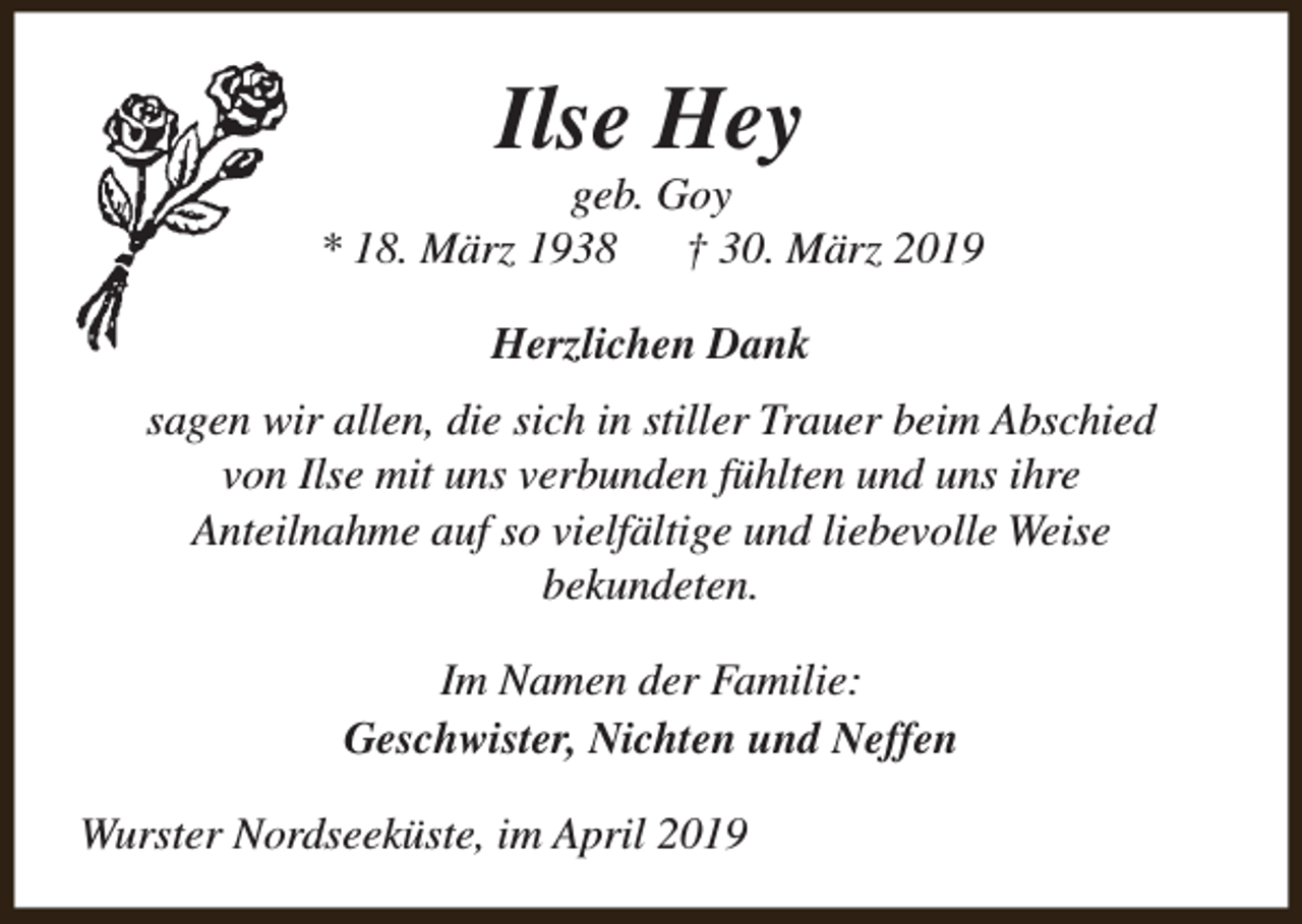 <p>Ilse Hey</p><p>geb. Goy<br />* 18. März 1938 † 30. März 2019<br />Herzlichen Dank<br />sagen wir allen, die sich in stiller Trauer beim Abschied<br />von Ilse mit uns verbunden fühlten und uns ihre<br />Anteilnahme auf so vielfältige und liebevolle Weise<br />bekundeten.<br />Im Namen der Familie:<br />Geschwister, Nichten und Neffen<br />Wurster Nordseeküste, im April 2019</p>