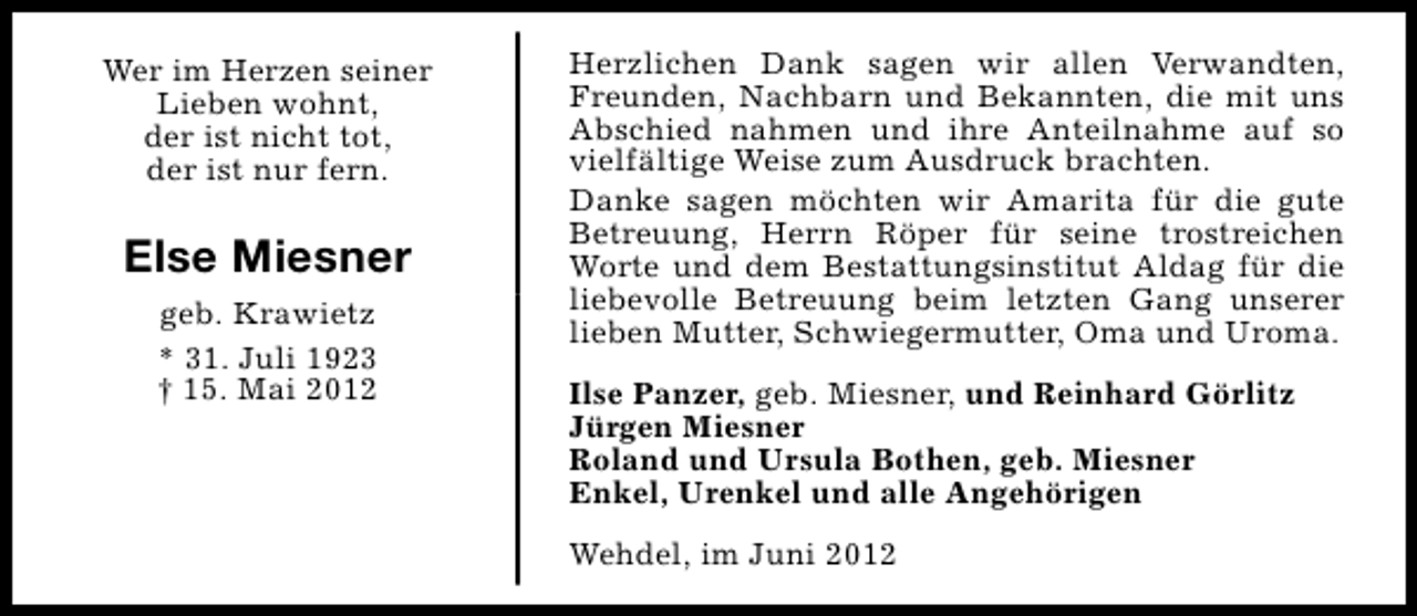 <p>Wer im Herzen seiner<br />Lieben wohnt,<br />der ist nicht tot,<br />der ist nur fern.</p><p>Else Miesner<br />geb. Krawietz<br />* 31. Juli 1923<br />† 15. Mai 2012</p><p>Herzlichen Dank sagen wir allen Verwandten,<br />Freunden, Nachbarn und Bekannten, die mit uns<br />Abschied nahmen und ihre Anteilnahme auf so<br />vielfältige Weise zum Ausdruck brachten.<br />Danke sagen möchten wir Amarita für die gute<br />Betreuung, Herrn Röper für seine trostreichen<br />Worte und dem Bestattungsinstitut Aldag für die<br />liebevolle Betreuung beim letzten Gang unserer<br />lieben Mutter, Schwiegermutter, Oma und Uroma.<br />Ilse Panzer, geb. Miesner, und Reinhard Görlitz<br />Jürgen Miesner<br />Roland und Ursula Bothen, geb. Miesner<br />Enkel, Urenkel und alle Angehörigen<br />Wehdel, im Juni 2012</p>