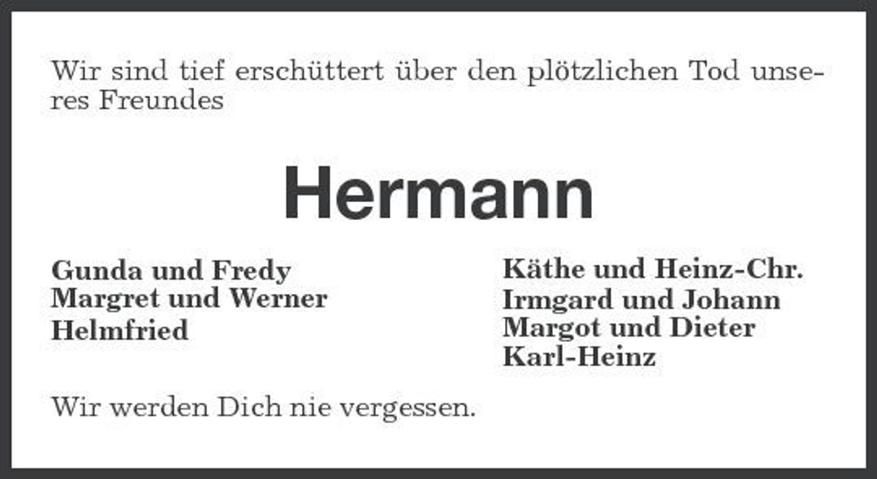 <p>Wir sind tief erschüttert über den plötzlichen Tod unseres Freundes</p><p>Hermann<br />Gunda und Fredy Margret und Werner Helmfried Wir werden Dich nie vergessen. Käthe und Heinz-Chr. Irmgard und Johann Margot und Dieter Karl-Heinz</p>