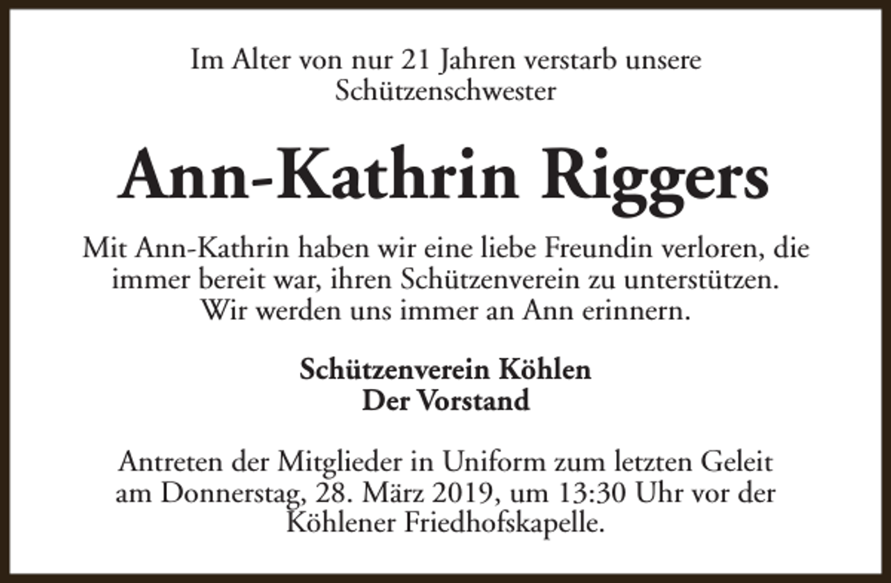 <p>Im Alter von nur 21 Jahren verstarb unsere<br />Schützenschwester</p><p>Ann-Kathrin Riggers<br />Mit Ann-Kathrin haben wir eine liebe Freundin verloren, die<br />immer bereit war, ihren Schützenverein zu unterstützen.<br />Wir werden uns immer an Ann erinnern.<br />Schützenverein Köhlen<br />Der Vorstand<br />Antreten der Mitglieder in Uniform zum letzten Geleit<br />am Donnerstag, 28. März 2019, um 13:30 Uhr vor der<br />Köhlener Friedhofskapelle.</p>