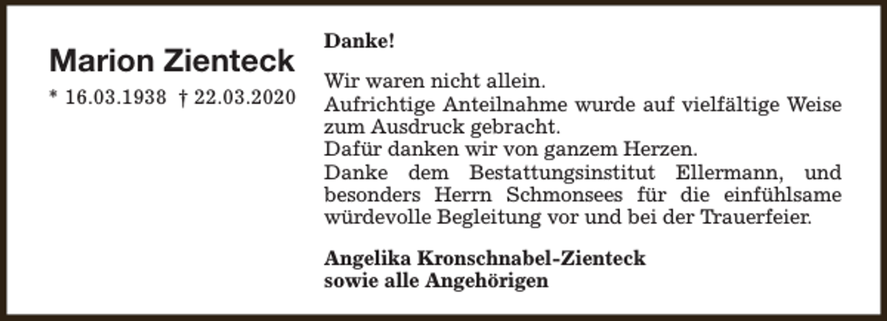 <p>Marion Zienteck<br />* 16.03.1938 † 22.03.2020</p><p>Danke!<br />Wir waren nicht allein.<br />Aufrichtige Anteilnahme wurde auf vielfältige Weise<br />zum Ausdruck gebracht.<br />Dafür danken wir von ganzem Herzen.<br />Danke dem Bestattungsinstitut Ellermann, und<br />besonders Herrn Schmonsees für die einfühlsame<br />würdevolle Begleitung vor und bei der Trauerfeier.<br />Angelika Kronschnabel-Zienteck<br />sowie alle Angehörigen</p>