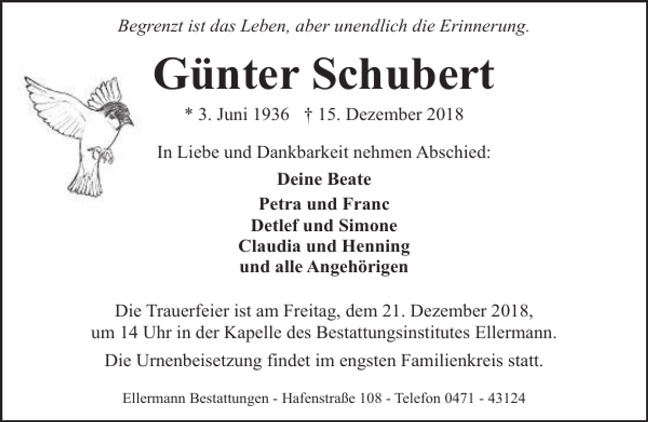<p>Begrenzt ist das Leben, aber unendlich die Erinnerung.</p><p>Günter Schubert<br />* 3. Juni 1936 † 15. Dezember 2018</p><p>In Liebe und Dankbarkeit nehmen Abschied:<br />Deine Beate<br />Petra und Franc<br />Detlef und Simone<br />Claudia und Henning<br />und alle Angehörigen<br />Die Trauerfeier ist am Freitag, dem 21. Dezember 2018,<br />um 14 Uhr in der Kapelle des Bestattungsinstitutes Ellermann.<br />Die Urnenbeisetzung findet im engsten Familienkreis statt.<br />Ellermann Bestattungen - Hafenstraße 108 - Telefon 0471 - 43124</p>