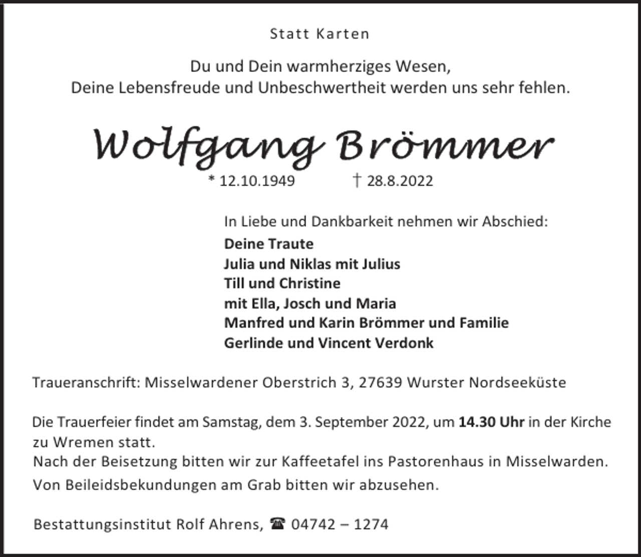 <p>St a t t K a rt en</p><p>Du und Dein warmherziges Wesen,<br />Deine Lebensfreude und Unbeschwertheit werden uns sehr fehlen.</p><p>Wolfgang Brömmer<br />* 12.10.1949</p><p>† 28.8.2022</p><p>In Liebe und Dankbarkeit nehmen wir Abschied:<br />Deine Traute<br />Julia und Niklas mit Julius<br />Till und Christine<br />mit Ella, Josch und Maria<br />Manfred und Karin Brömmer und Familie<br />Gerlinde und Vincent Verdonk<br />Traueranschrift: Misselwardener Oberstrich 3, 27639 Wurster Nordseeküste<br />Die Trauerfeier findet am Samstag, dem 3. September 2022, um 14.30 Uhr in der Kirche<br />zu Wremen statt.<br />Nach der Beisetzung bitten wir zur Kaffeetafel ins Pastorenhaus in Misselwarden.<br />Von Beileidsbekundungen am Grab bitten wir abzusehen.<br />Bestattungsinstitut Rolf Ahrens,  04742 – 1274</p>
