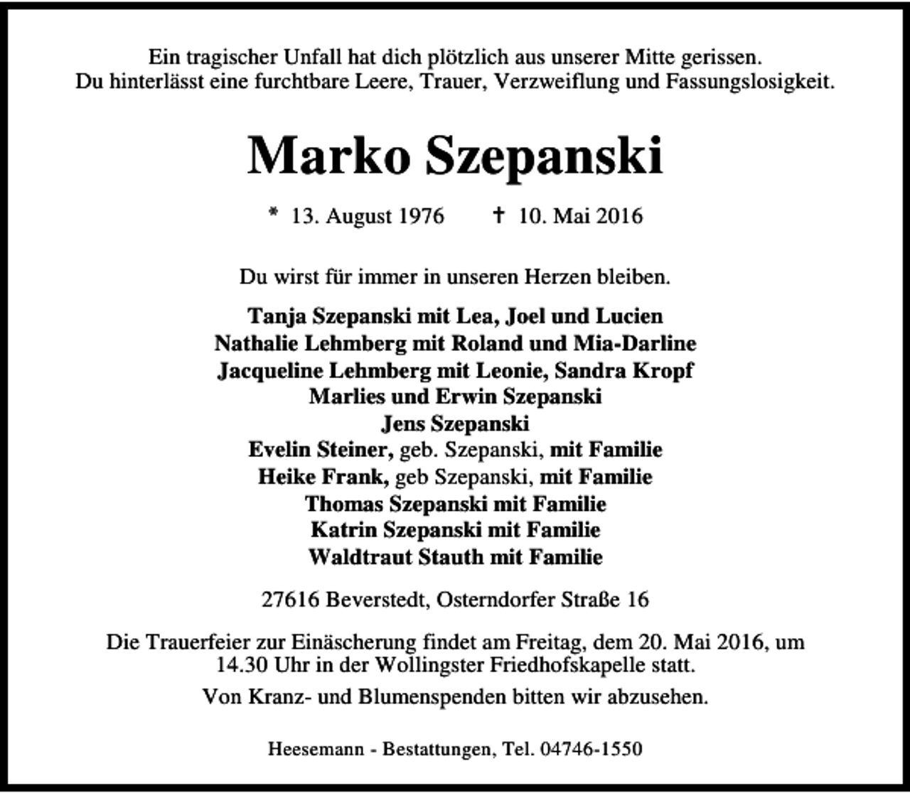 <p>Ein tragischer Unfall hat dich plötzlich aus unserer Mitte gerissen.<br />Du hinterlässt eine furchtbare Leere, Trauer, Verzweiflung und Fassungslosigkeit.</p><p>Marko Szepanski<br />* 13. August 1976</p><p>B 10. Mai 2016</p><p>Du wirst für immer in unseren Herzen bleiben.<br />Tanja Szepanski mit Lea, Joel und Lucien<br />Nathalie Lehmberg mit Roland und Mia-Darline<br />Jacqueline Lehmberg mit Leonie, Sandra Kropf<br />Marlies und Erwin Szepanski<br />Jens Szepanski<br />Evelin Steiner, geb. Szepanski, mit Familie<br />Heike Frank, geb Szepanski, mit Familie<br />Thomas Szepanski mit Familie<br />Katrin Szepanski mit Familie<br />Waldtraut Stauth mit Familie<br />27616 Beverstedt, Osterndorfer Straße 16<br />Die Trauerfeier zur Einäscherung findet am Freitag, dem 20. Mai 2016, um<br />14.30 Uhr in der Wollingster Friedhofskapelle statt.<br />Von Kranz- und Blumenspenden bitten wir abzusehen.<br />Heesemann - Bestattungen, Tel. 04746-1550</p>
