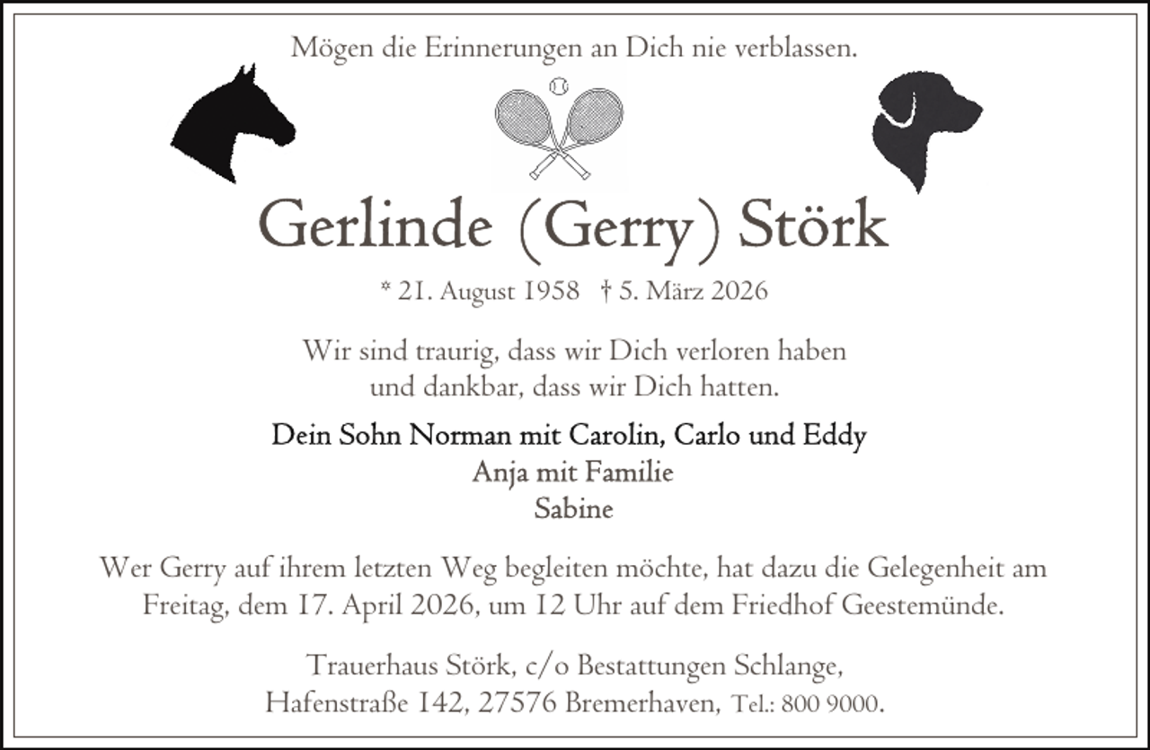 <p>Mögen die Erinnerungen an Dich nie verblassen.</p>
<p>* 21. August 1958 † 5. März 2026</p>
<p>Wir sind traurig, dass wir Dich verloren haben<br />und dankbar, dass wir Dich hatten.</p>
<p>Wer Gerry auf ihrem letzten Weg begleiten möchte, hat dazu die Gelegenheit am<br />Freitag, dem 17. April 2026, um 12 Uhr auf dem Friedhof Geestemünde.<br />Trauerhaus Störk, c/o Bestattungen Schlange,<br />Hafenstraße 142, 27576 Bremerhaven, Tel.: 800 9000.</p>