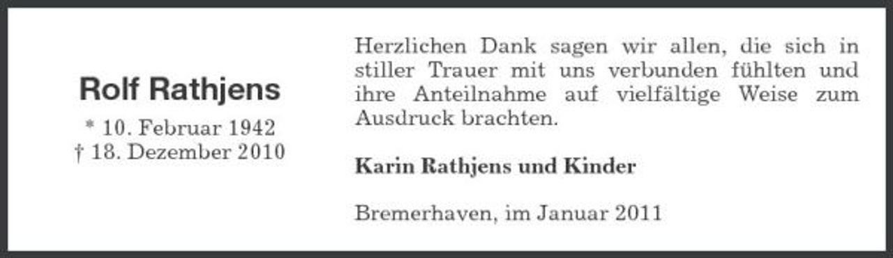 <p>Rolf Rathjens<br />* 10. Februar 1942 † 18. Dezember 2010</p><p>Herzlichen Dank sagen wir allen, die sich in stiller Trauer mit uns verbunden fühlten und ihre Anteilnahme auf vielfältige Weise zum Ausdruck brachten. Karin Rathjens und Kinder Bremerhaven, im Januar 2011</p>