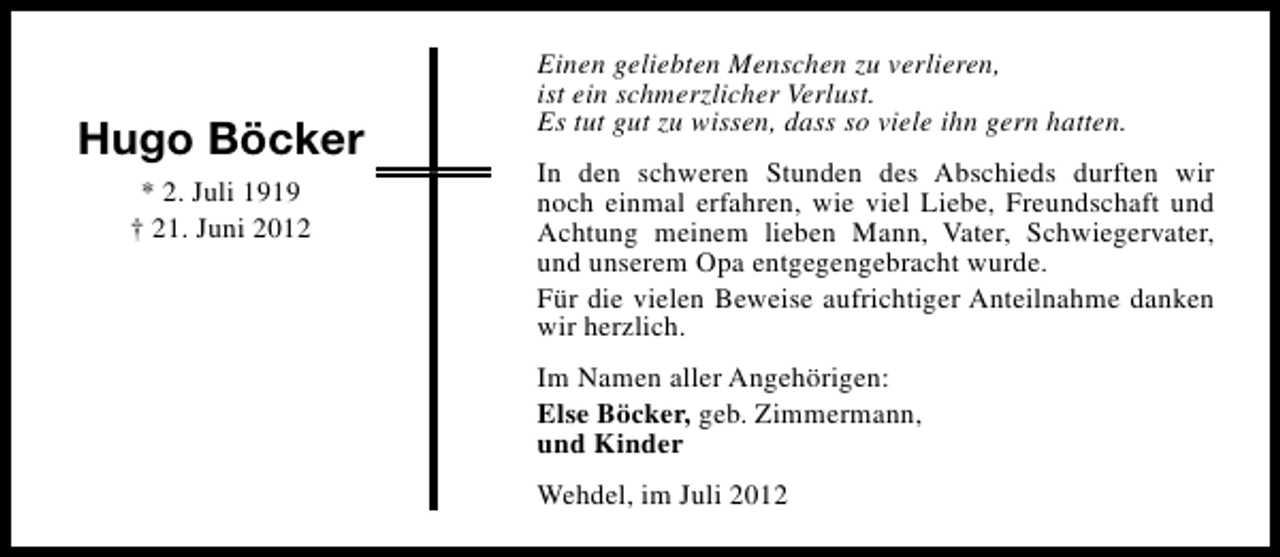 <p>Hugo Böcker<br />* 2. Juli 1919<br />† 21. Juni 2012</p><p>Einen geliebten Menschen zu verlieren,<br />ist ein schmerzlicher Verlust.<br />Es tut gut zu wissen, dass so viele ihn gern hatten.<br />In den schweren Stunden des Abschieds durften wir<br />noch einmal erfahren, wie viel Liebe, Freundschaft und<br />Achtung meinem lieben Mann, Vater, Schwiegervater,<br />und unserem Opa entgegengebracht wurde.<br />Für die vielen Beweise aufrichtiger Anteilnahme danken<br />wir herzlich.<br />Im Namen aller Angehörigen:<br />Else Böcker, geb. Zimmermann,<br />und Kinder<br />Wehdel, im Juli 2012</p>