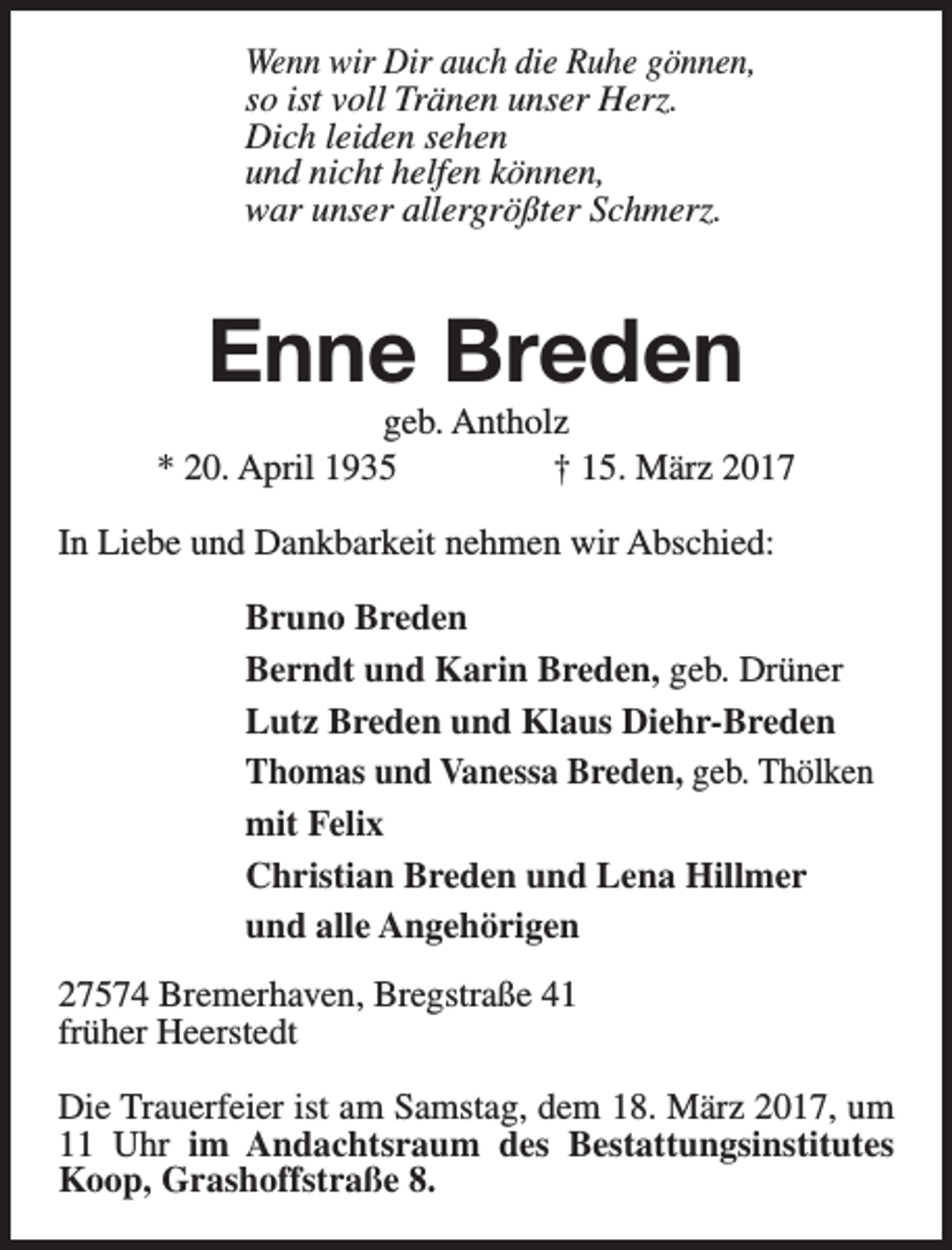 <p>Wenn wir Dir auch die Ruhe gönnen,<br />so ist voll Tränen unser Herz.<br />Dich leiden sehen<br />und nicht helfen können,<br />war unser allergrößter Schmerz.</p><p>Enne Breden</p><p>geb. Antholz<br />* 20. April 1935<br />† 15. März 2017<br />In Liebe und Dankbarkeit nehmen wir Abschied:<br />Bruno Breden<br />Berndt und Karin Breden, geb. Drüner<br />Lutz Breden und Klaus Diehr-Breden<br />Thomas und Vanessa Breden, geb. Thölken<br />mit Felix<br />Christian Breden und Lena Hillmer<br />und alle Angehörigen<br />27574 Bremerhaven, Bregstraße 41<br />früher Heerstedt<br />Die Trauerfeier ist am Samstag, dem 18. März 2017, um<br />11 Uhr im Andachtsraum des Bestattungsinstitutes<br />Koop, Grashoffstraße 8.</p>