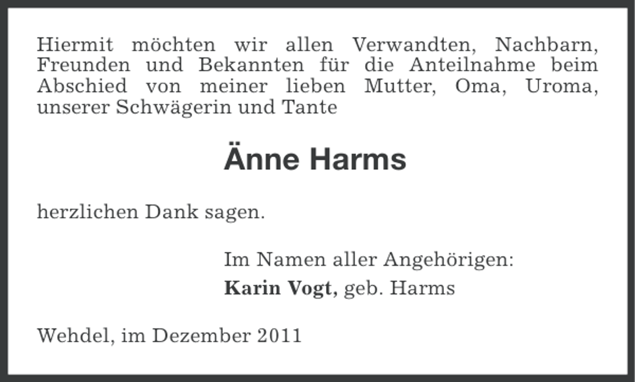 <p>Hiermit möchten wir allen Verwandten, Nachbarn,<br />Freunden und Bekannten für die Anteilnahme beim<br />Abschied von meiner lieben Mutter, Oma, Uroma,<br />unserer Schwägerin und Tante</p><p>Änne Harms<br />herzlichen Dank sagen.<br />Im Namen aller Angehörigen:<br />Karin Vogt, geb. Harms<br />Wehdel, im Dezember 2011</p>