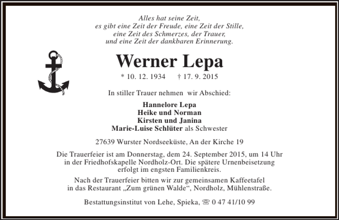 <p>Alles hat seine Zeit,<br />es gibt eine Zeit der Freude, eine Zeit der Stille,<br />eine Zeit des Schmerzes, der Trauer,<br />und eine Zeit der dankbaren Erinnerung.</p><p>Werner Lepa<br />* 10. 12. 1934</p><p>† 17. 9. 2015</p><p>In stiller Trauer nehmen wir Abschied:<br />Hannelore Lepa<br />Heike und Norman<br />Kirsten und Janina<br />Marie-Luise Schlüter als Schwester<br />27639 Wurster Nordseeküste, An der Kirche 19<br />Die Trauerfeier ist am Donnerstag, dem 24. September 2015, um 14 Uhr<br />in der Friedhofskapelle Nordholz-Ort. Die spätere Urnenbeisetzung<br />erfolgt im engsten Familienkreis.<br />Nach der Trauerfeier bitten wir zur gemeinsamen Kaffeetafel<br />in das Restaurant „Zum grünen Walde“, Nordholz, Mühlenstraße.<br />Bestattungsinstitut von Lehe, Spieka, s 0 47 41/10 99</p>